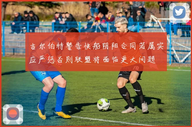 吉尔伯特警告快船阴阳合同若属实应严惩否则联盟将面临更大问题