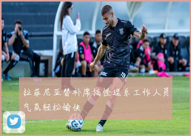 拉菲尼亚替补席搞怪逗乐工作人员气氛轻松愉快