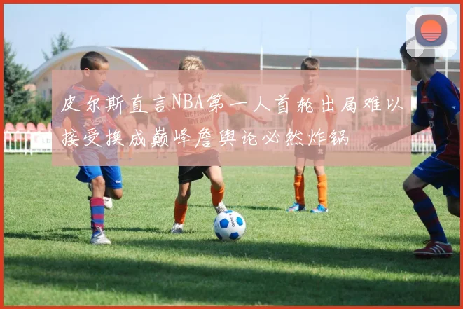 皮尔斯直言NBA第一人首轮出局难以接受换成巅峰詹舆论必然炸锅