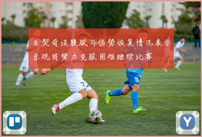 东契奇谈腹股沟伤势恢复情况表示乐观将努力克服困难继续比赛