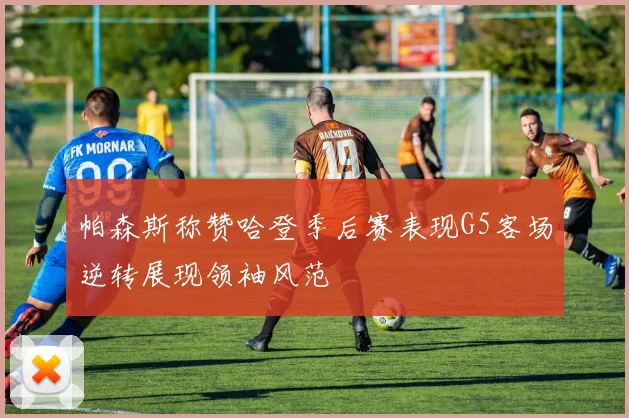 帕森斯称赞哈登季后赛表现G5客场逆转展现领袖风范
