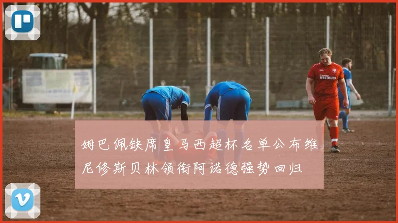 姆巴佩缺席皇马西超杯名单公布维尼修斯贝林领衔阿诺德强势回归