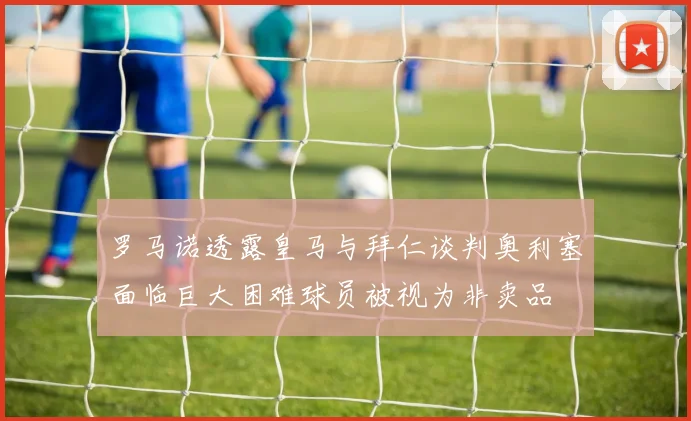 罗马诺透露皇马与拜仁谈判奥利塞面临巨大困难球员被视为非卖品