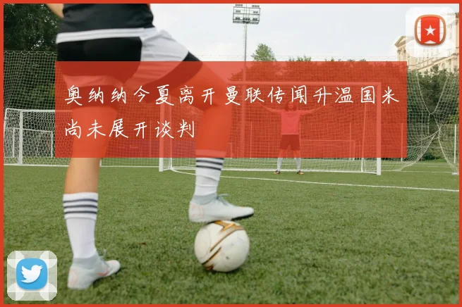 奥纳纳今夏离开曼联传闻升温国米尚未展开谈判