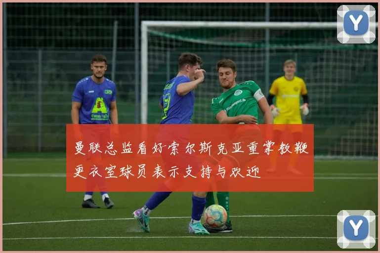 曼联总监看好索尔斯克亚重掌教鞭更衣室球员表示支持与欢迎