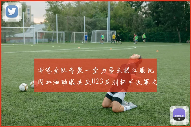 海港全队齐聚一堂为吾米提江蒯纪闻加油助威共庆U23亚洲杯半决赛之夜