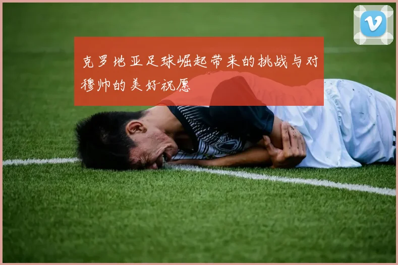 克罗地亚足球崛起带来的挑战与对穆帅的美好祝愿