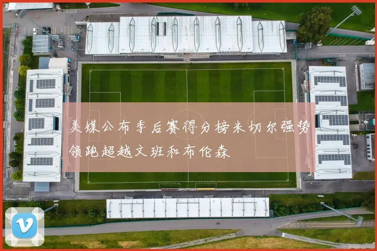 美媒公布季后赛得分榜米切尔强势领跑超越文班和布伦森