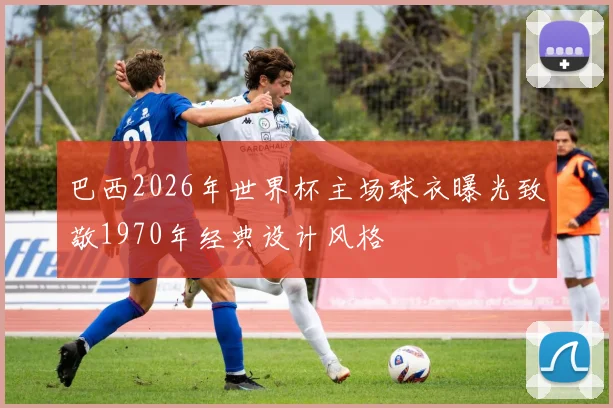巴西2026年世界杯主场球衣曝光致敬1970年经典设计风格