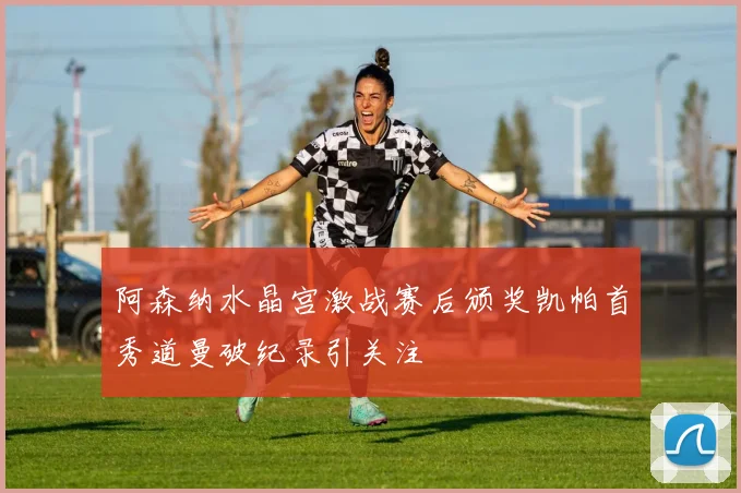 阿森纳水晶宫激战赛后颁奖凯帕首秀道曼破纪录引关注