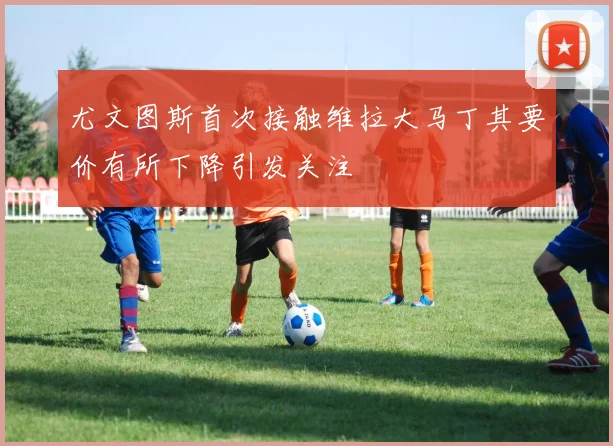 尤文图斯首次接触维拉大马丁其要价有所下降引发关注