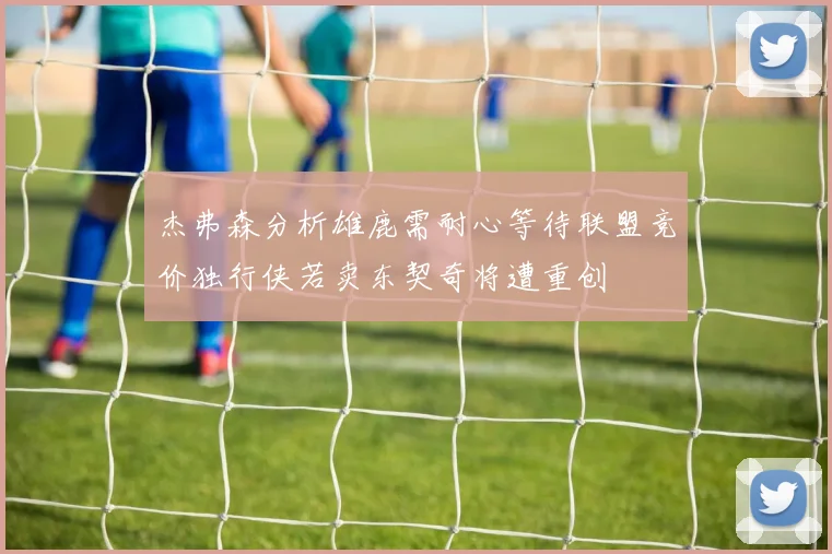 杰弗森分析雄鹿需耐心等待联盟竞价独行侠若卖东契奇将遭重创