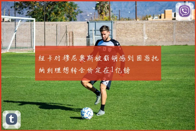 纽卡对穆尼奥斯被截胡感到困惑托纳利理想转会价定在1亿镑