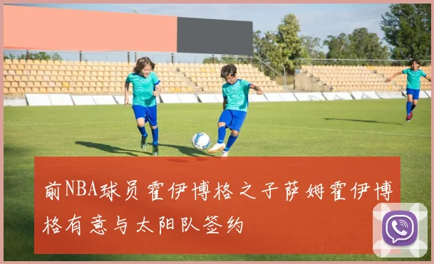 前NBA球员霍伊博格之子萨姆霍伊博格有意与太阳队签约