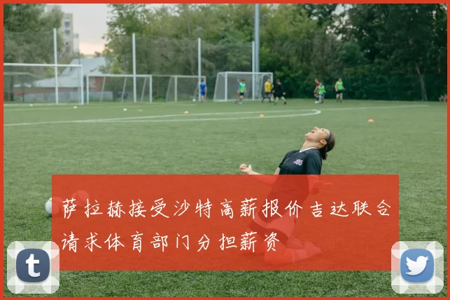萨拉赫接受沙特高薪报价吉达联合请求体育部门分担薪资