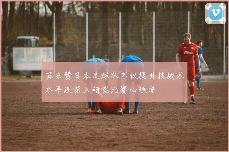 苏东赞日本足球队不仅提升技战术水平还深入研究比赛心理学