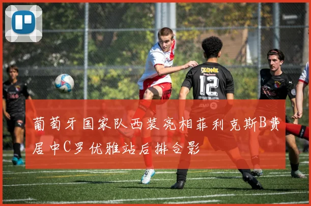 葡萄牙国家队西装亮相菲利克斯B费居中C罗优雅站后排合影