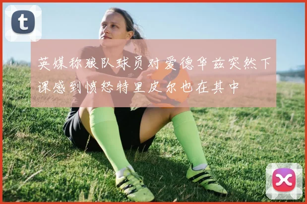 英媒称狼队球员对爱德华兹突然下课感到愤怒特里皮尔也在其中