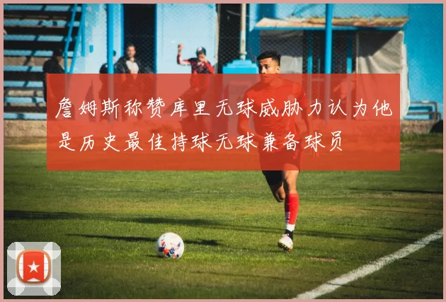 詹姆斯称赞库里无球威胁力认为他是历史最佳持球无球兼备球员